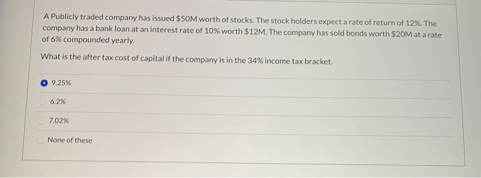 A Publicly traded company has issued $50M worth of stocks. The stock holders expect a rate of return of 12%. The
company has a bank loan at an interest rate of 10% worth $12M. The company has sold bonds worth $20M at a rate
of 6% compounded yearly.
What is the after tax cost of capital if the company is in the 34% income tax bracket.
9.25%
6.2%
7.02%
None of these
