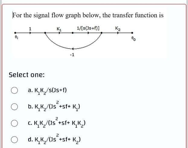 For the signal flow graph below, the transfer function is
1/[s(Js+f)]
K2
-1
Select one:
a. K,K/s(Js+f)
b. K, K,/(Js +sf+
2
**
K,)
2
C. K, K,/(Js +sf+ K, K,)
d. K,K,/(Js +sf+ K,)
