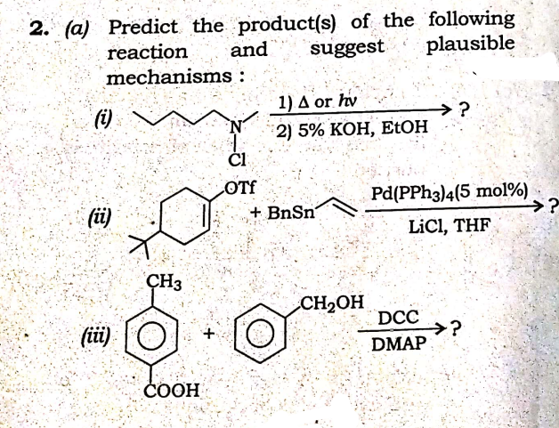 2. (a) Predict the product(s) of the following
plausible
reaction
mechanisms :
and
suggest
1) Δ or hw
(i)
>?
2) 5% КОН, ЕtОН
ČI
OTf
Pd(PPH3)4(5 mol%)
→?
(ü)
+ BnSn
LiCl, THF
CH3
CH2OH
(iüi)
DCC
→?
DMAP
СООН
