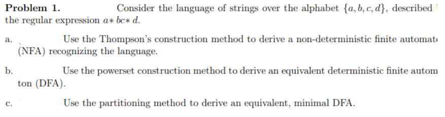 Problem 1.
Consider the language of strings over the alphabet {a, b, c, d}, described
the regular expression a* bc* d.
a.
b.
C.
Use the Thompson's construction method to derive a non-deterministic finite automat
(NFA) recognizing the language.
Use the powerset construction method to derive an equivalent deterministic finite autom
ton (DFA).
Use the partitioning method to derive an equivalent, minimal DFA.