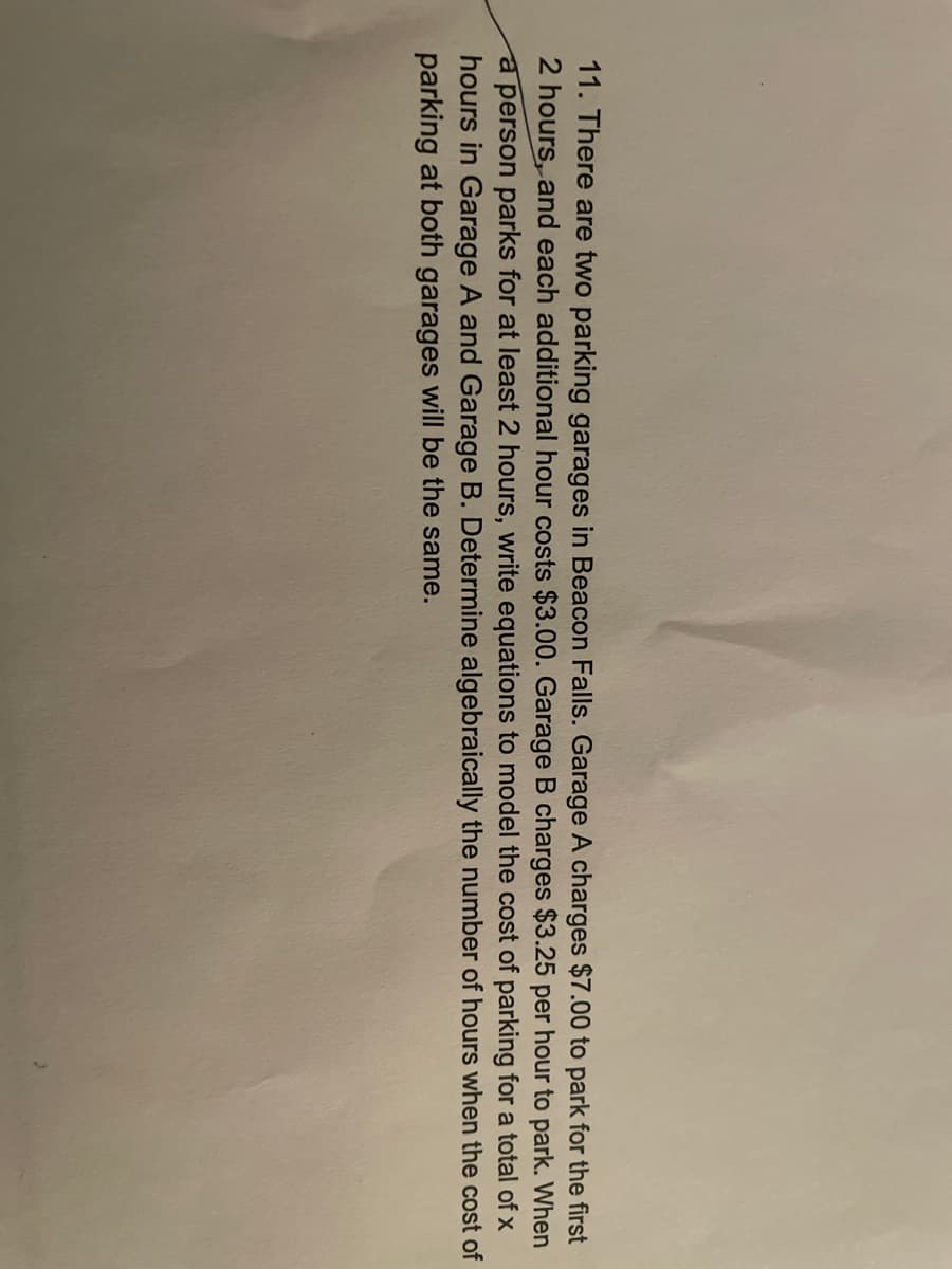 11. There are two parking garages in Beacon Falls. Garage A charges $7.00 to park for the first
2 hours, and each additional hour costs $3.00. Garage B charges $3.25 per hour to park. When
a person parks for at least 2 hours, write equations to model the cost of parking for a total of x
hours in Garage A and Garage B. Determine algebraically the number of hours when the cost of
parking at both garages will be the same.