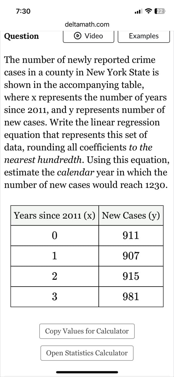7:30
deltamath.com
22
Question
Video || Examples
The number of newly reported crime
cases in a county in New York State is
shown in the accompanying table,
where x represents the number of years
since 2011, and y represents number of
new cases. Write the linear regression
equation that represents this set of
data, rounding all coefficients to the
nearest hundredth. Using this equation,
estimate the calendar year in which the
number of new cases would reach 1230.
Years since 2011 (x) New Cases (y)
0
911
1
907
2
915
3
981
Copy Values for Calculator
Open Statistics Calculator
