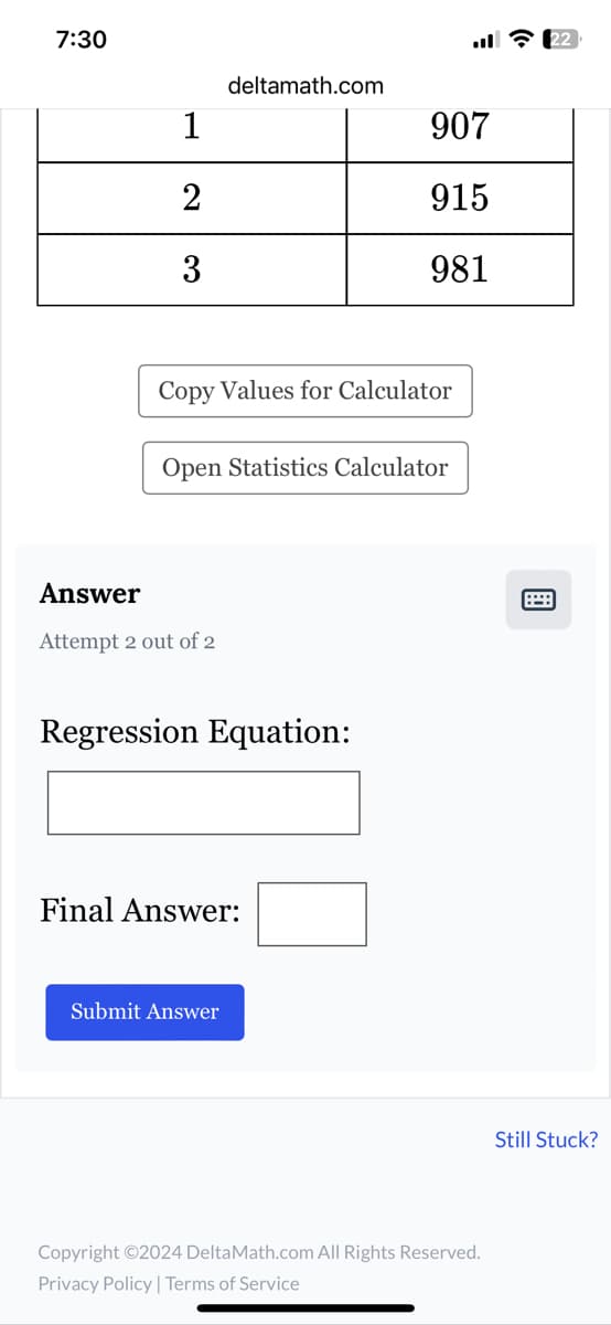 7:30
deltamath.com
1
907
2
915
3
981
Copy Values for Calculator
Open Statistics Calculator
Answer
Attempt 2 out of 2
Regression Equation:
Final Answer:
Submit Answer
Copyright ©2024 DeltaMath.com All Rights Reserved.
Privacy Policy | Terms of Service
22
Still Stuck?