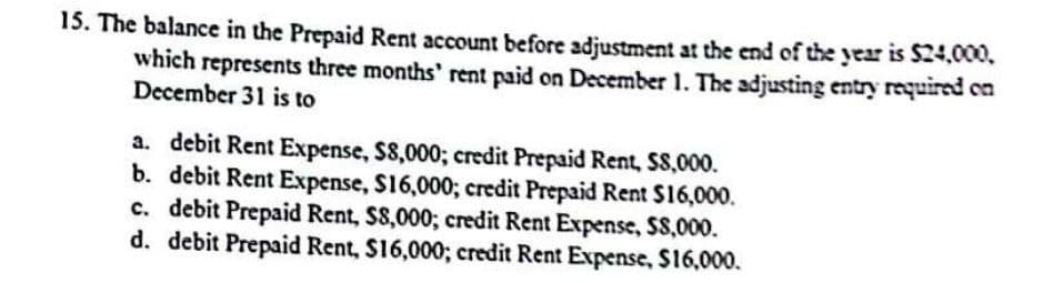 15. The balance in the Prepaid Rent account before adjustment at the end of the year is $24,000,
which represents three months' rent paid on December 1. The adjusting entry required on
December 31 is to
a. debit Rent Expense, $8,000; credit Prepaid Rent, SS,000.
b. debit Rent Expense, $16,000; credit Prepaid Rent $16,000.
c. debit Prepaid Rent, $8,000; credit Rent Expense, $8,000.
d. debit Prepaid Rent, $16,000; credit Rent Expense, $16,000.