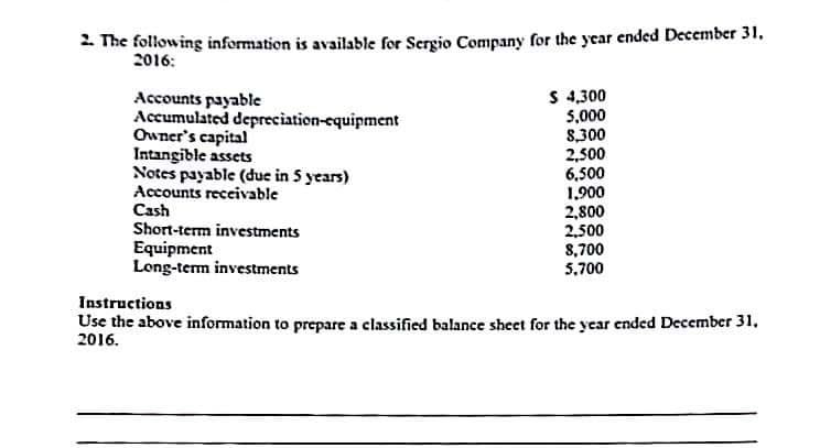 2. The following information is available for Sergio Company for the year ended December 31.
2016:
Accounts payable
Accumulated depreciation-equipment
Owner's capital
Intangible assets
Notes payable (due in 5 years)
Accounts receivable
Cash
Short-term investments
Equipment
Long-term investments
$ 4,300
5,000
8,300
2,500
6,500
1,900
2,800
2,500
8,700
5,700
Instructions
Use the above information to prepare a classified balance sheet for the year ended December 31,
2016.