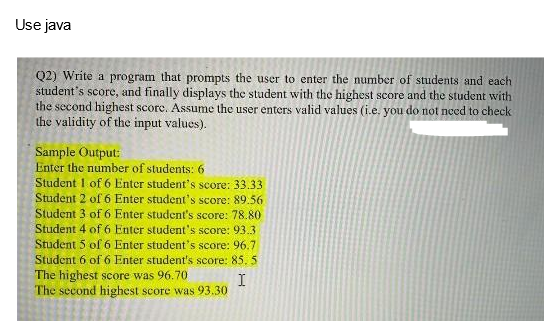 Use java
Q2) Write a program that prompts the user to enter the number of students and each
student's score, and finally displays the student with the highest score and the student with
the second highest score. Assume the user enters valid values (i.e. you do not need to check
the validity of the input values).
Sample Output:
Enter the number of students: 6
Student 1 of 6 Enter student's score: 33.33
Student 2 of 6 Enter student's score: 89.56
Student 3 of 6 Enter student's score: 78.80
Student 4 of 6 Enter student's score: 93.3
Student 5 of 6 Enter student's score: 96.7
Student 6 of 6 Enter student's score: 85.5
The highest score was 96.70
I
The second highest score was 93.30