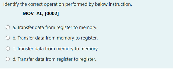 Identify the correct operation performed by below instruction.
MOV AL, [0002]
a. Transfer data from register to memory.
O b. Transfer data from memory to register.
O c. Transfer data from memory to memory.
O d. Transfer data from register to register.