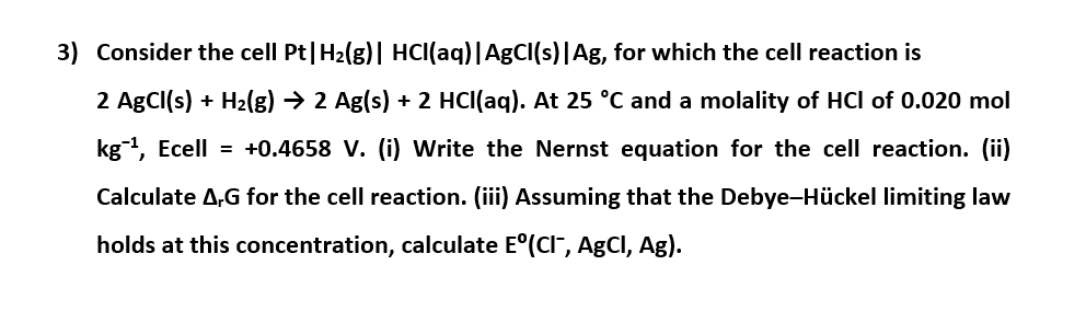 3) Consider the cell Pt|H2(g)| HCI(aq)|AgCI(s)|Ag, for which the cell reaction is
2 AgCI(s) + H2(g) → 2 Ag(s) + 2 HCl(aq). At 25 °C and a molality of HCl of 0.020 mol
kg, Ecell = +0.4658 V. (i) Write the Nernst equation for the cell reaction. (ii)
Calculate A,G for the cell reaction. (iii) Assuming that the Debye-Hückel limiting law
holds at this concentration, calculate E°(CI", AgCI, Ag).
