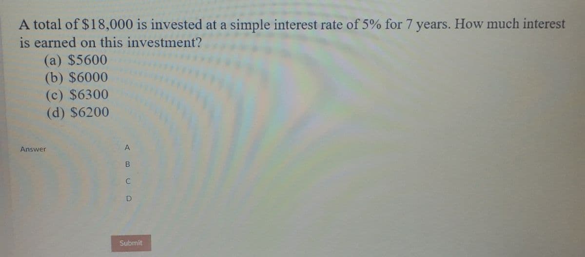 A total of $18,000 is invested at a simple interest rate of 5% for 7 years. How much interest
is earned on this investment?
(a) $5600
(b) $6000
(c) $6300
(d) $6200
Answer
A
D
Submit
