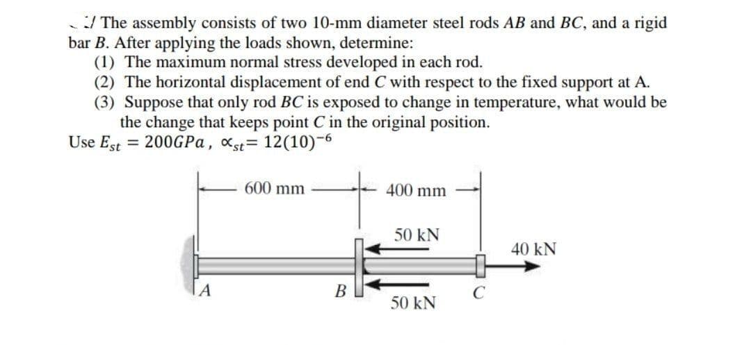 / The assembly consists of two 10-mm diameter steel rods AB and BC, and a rigid
bar B. After applying the loads shown, determine:
(1) The maximum normal stress developed in each rod.
(2) The horizontal displacement of end C with respect to the fixed support at A.
(3) Suppose that only rod BC is exposed to change in temperature, what would be
the change that keeps point C in the original position.
Use Est = 200GPA, xst= 12(10)-6
600 mm
400 mm
50 kN
40 kN
B
C
50 kN
