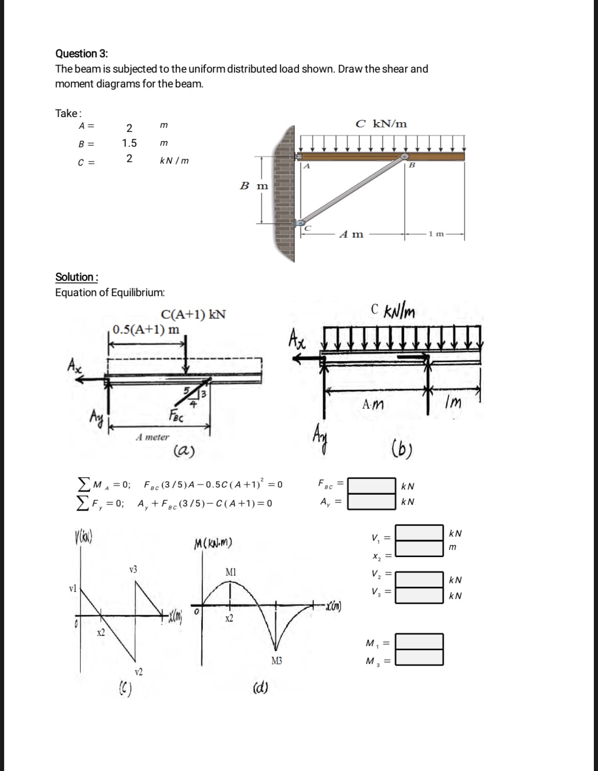 Question 3:
The beam is subjected to the uniform distributed load shown. Draw the shear and
moment diagrams for the beam.
Take:
A =
C kN/m
2
B =
1.5
m
C =
kN /m
B
В m
A m
1m
Solution:
Equation of Equilibrium:
C(A+1) kN
C kNlm
0.5(A+1) m
Ax
4
AM
Im
Fec
A meter
(a)
(b)
2MA = 0; Fec (3 /5)A – 0.5C(A +1)° = 0
F, = 0; A, + Fec (3/5)- C(A +1) = 0
kN
A, =
kN
kN
V, =
M(KN.M)
m
X2
v3
M1
V2
kN
vl
V, =
kN
x2
x2
м,
M3
M, =
v2
(C)
(d)
