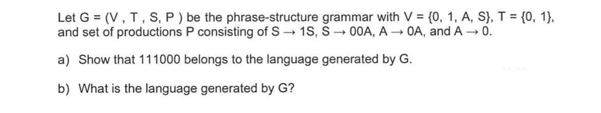 Let G = (V, T, S, P ) be the phrase-structure grammar with V = {0, 1, A, S}, T = {0, 1},
and set of productions P consisting of S –→ 1S, S → 00A, A → OA, and A 0.
a) Show that 111000 belongs to the language generated by G.
b) What is the language generated by G?
