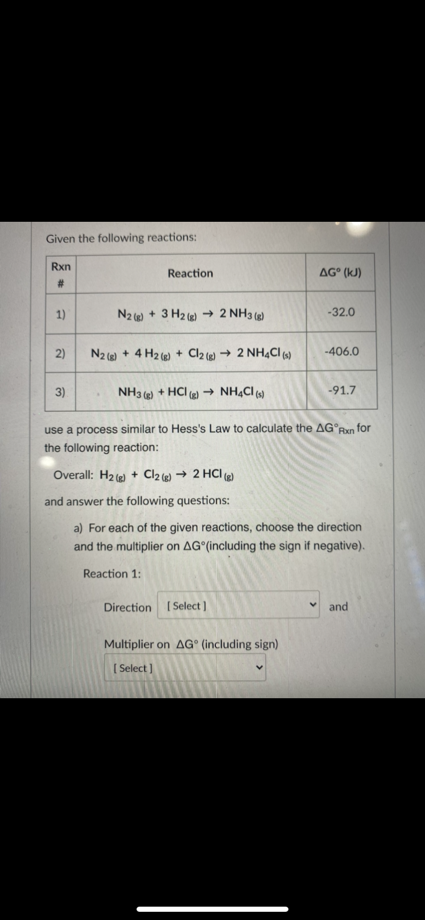 Given the following reactions:
Rxn
Reaction
AG° (kJ)
#:
1)
N2 (g) + 3 H2 (g) → 2 NH3 (g)
-32.0
2)
N2 (8) + 4 H2 (e) + Cl2 (e) → 2 NH4CI (s)
-406.0
3)
NH3 (2) + HCI (g) → NHẠCI (s)
-91.7
use a process similar to Hess's Law to calculate the AG°Rxn for
the following reaction:
Overall: H2 (2) + Cl2 (g) → 2 HCI (g)
and answer the following questions:
a) For each of the given reactions, choose the direction
and the multiplier on AG (including the sign if negative).
Reaction 1:
Direction
[ Select ]
and
Multiplier on AG° (including sign)
[ Select ]
