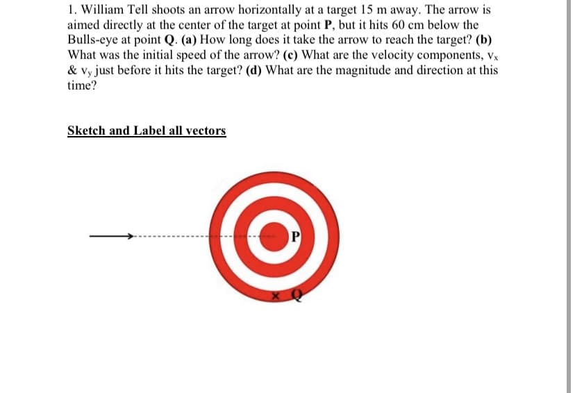 1. William Tell shoots an arrow horizontally at a target 15 m away. The arrow is
aimed directly at the center of the target at point P, but it hits 60 cm below the
Bulls-eye at point Q. (a) How long does it take the arrow to reach the target? (b)
What was the initial speed of the arrow? (c) What are the velocity components, Vx
& vy just before it hits the target? (d) What are the magnitude and direction at this
time?
Sketch and Label all vectors
P
