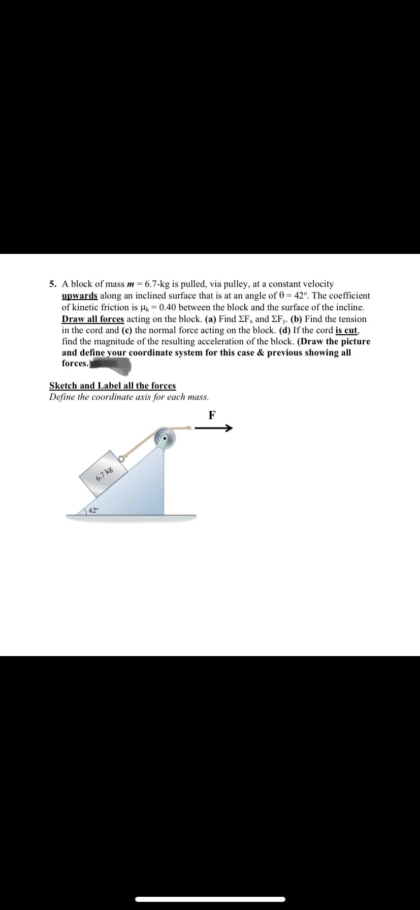 5. A block of mass m = 6.7-kg is pulled, via pulley, at a constant velocity
upwards along an inclined surface that is at an angle of 0 = 42°. The coefficient
of kinetic friction is µg = 0.40 between the block and the surface of the incline.
Draw all forces acting on the block. (a) Find EF, and EFy. (b) Find the tension
in the cord and (c) the normal force acting on the block. (d) If the cord is cut,
find the magnitude of the resulting acceleration of the block. (Draw the picture
and define your coordinate system for this case & previous showing all
forces.
Sketch and Label all the forces
Define the coordinate axis for each mass.
F
6.7 kg
42
