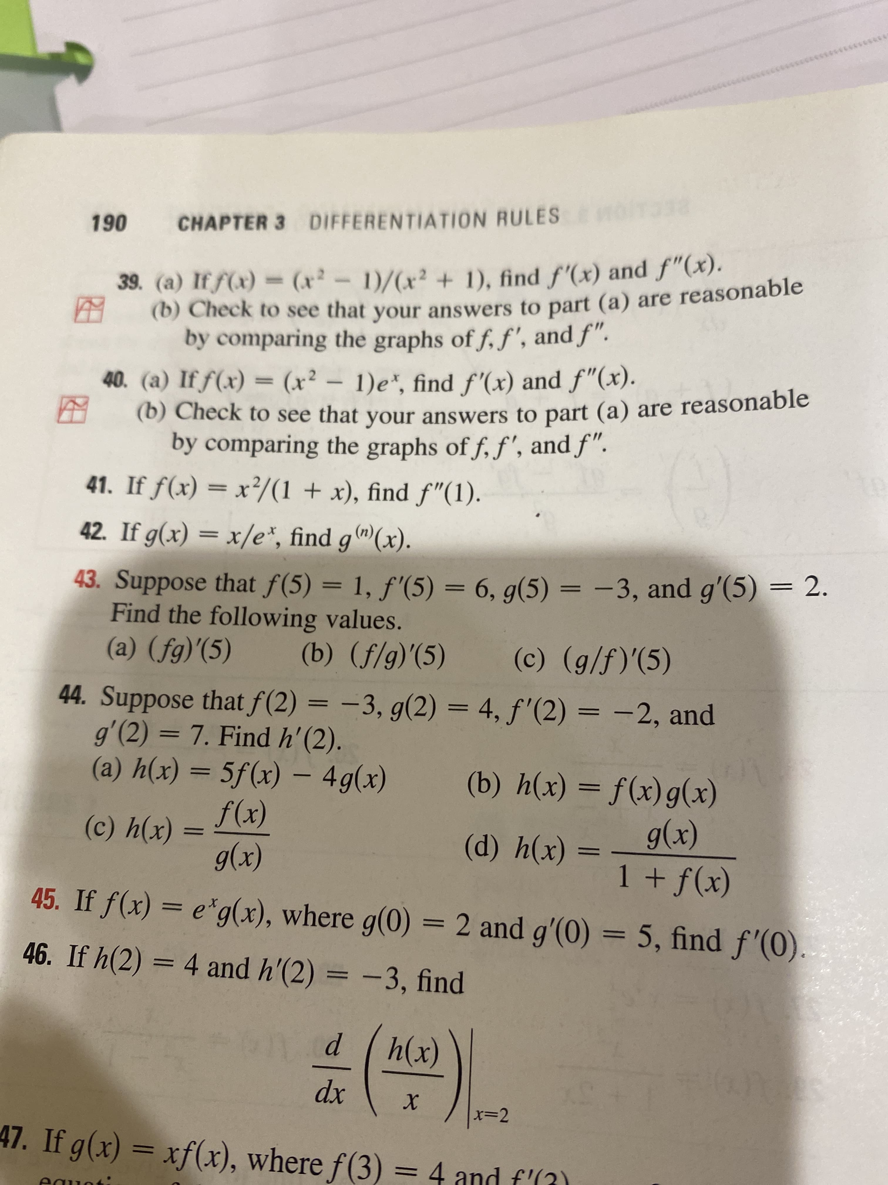 CHAPTER 3 DIFFERENTIATION RULES
061
39. (a) If f(x) = (x²-1)/(x² + 1), find f'(x) and f"(x).
(b) Check to see that your answers to part (a) are reasonable
by comparing the graphs of f, f', and f".
40. (a) If f(x) = (x² - 1)e*, find f'(x) and f"(x).
(b) Check to see that your answers to part (a) are reasonable
by comparing the graphs of f, f', and f".
41. If f(x) = x/(1 + x), find f"(1).
42. If g(x) = x/e*, find g®(x).
43. Suppose that f(5) = 1, f'(5) = 6, g(5) = -3, and g'(5) = 2.
Find the following values.
%3D
%3D
%3|
(() ()
44. Suppose that f(2) = -3, g(2) = 4, f'(2) = -2, and
g'(2) = 7. Find h'(2).
(x)4 (в)
(a) h(x) = 5f(x) –- 4g(x)
I|
(x)6 - (x)fS
(b) h(x) = f(x)g(x)
(x)
(x)
(x)6
(x)f + I
||
(*)ч ()
45. If f(x) = e*g(x), where g(0) = 2 and g'(0) = 5, find f'(0).
46. If h(2) = 4 and h'(2) = -3, find
%3D
(x)
xp
x=D2
47. If g(x) = xf(x), where f(3) =4 and f'(3)
