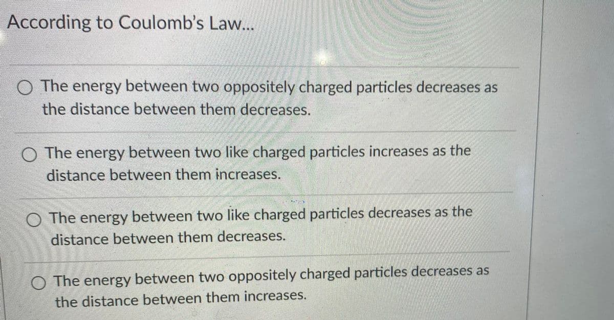 According to Coulomb's Law...
O The energy between two oppositely charged particles decreases as
the distance between them decreases.
O The energy between two like charged particles increases as the
distance between them increases.
O The energy between two like charged particles decreases as the
distance between them decreases.
O The energy between two oppositely charged particles decreases as
the distance between them increases.
