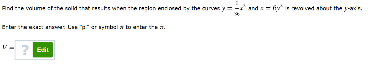 1
Find the volume of the solid that results when the region enclosed by the curves y = -x and x = 6y“ is revolved about the y-axis.
36
Enter the exact answer. Use "pi" or symbol a to enter the t.
V =
? Edit
