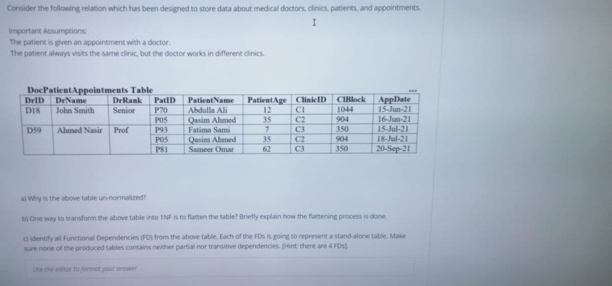 Consider the following relation which has been designed to store data about medical doctors, clinics, patients, and appointments.
Important Assumptions:
The patient is given an appointment with a doctor.
The patient always visits the same clinic, but the doctor works in different clinics.
DocPatientAppointments Table
DrName
PatientName
Abdulla Ali
PatientAge ClinicID
AppDate
15-Jun-21
DrID
DrRank
PatID
CIBlock
D18
John Smith
Senior
P70
12
1044
16-Jun-21
15-Jul-21
Qasim Ahmed
Fatima Sami
Qasim Ahmed
Sameer Omar
POS
35
C2
904
Ahmed Nasir Prof
P93
POS
P81
D59
7.
C3
350
35
C2
904
18-Jul-21
62
C3
350
20-Sep-21
a) Why is the above table un-normalized?
b) One way to transform the above table into 1NF is to flatten the table? Briefly explain how the flattening process is done.
c) identify all Functional Dependencies (FD) from the above table. Each of the FDs is going to represent a stand-alone table. Make
sure none of the produced tables contains neither partial nor transitive dependencies. [Hint: there are 4 FDs).
Use the editor to format your answer
