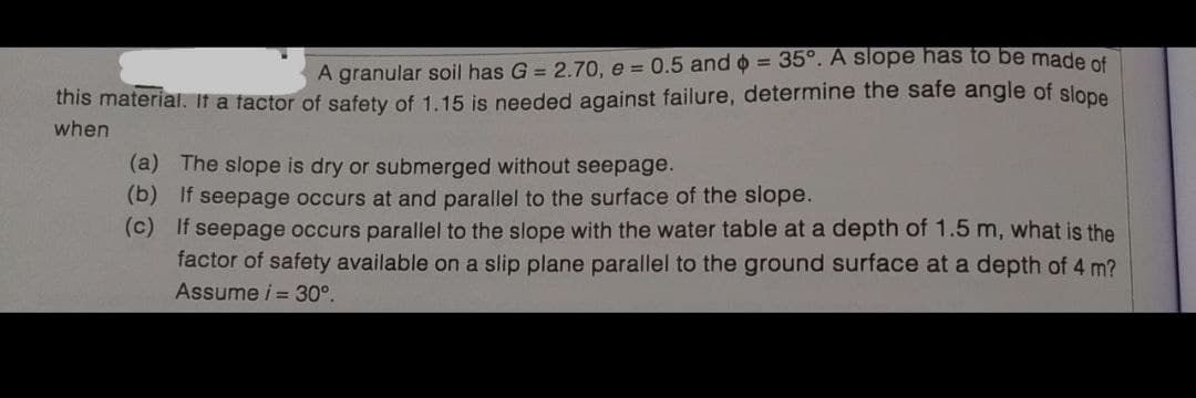 A granular soil has G = 2.70, e = 0.5 and o = 35°. A slope has to be made ot
this material. It a tactor of safety of 1.15 is needed against failure, determine the safe angle of slope
when
(a) The slope is dry or submerged without seepage.
(b) If seepage occurs at and parallel to the surface of the slope.
(c) If seepage occurs parallel to the slope with the water table at a depth of 1.5 m, what is the
factor of safety available on a slip plane parallel to the ground surface at a depth of 4 m?
Assume i = 30°.
