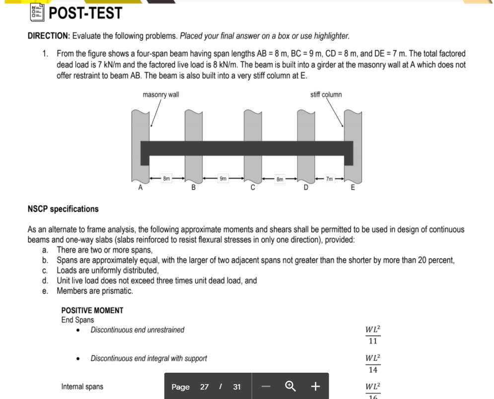POST-TEST
DIRECTION: Evaluate the following problems. Placed your final answer on a box or use highlighter.
1. From the figure shows a four-span beam having span lengths AB = 8 m, BC = 9 m, CD = 8 m, and DE = 7 m. The total factored
dead load is 7 kN/m and the factored live load is 8 kN/m. The beam is built into a girder at the masonry wall at A which does not
offer restraint to beam AB. The beam is also built into a very stiff column at E.
masonry wall
stiff column
7m
NSCP specifications
alternate to frame analysis, the following approximate moments and shears shall be
beams and one-way slabs (slabs reinforced to resist flexural stresses in only one direction), provided:
As
to
used in design of continuous
There are two or more spans,
b. Spans are approximately equal, with the larger of two adjacent spans not greater than the shorter by more than 20 percent,
Loads are uniformly distributed,
d.
a.
C.
Unit live load does not exceed three times unit dead load, and
Members are prismatic.
е.
POSITIVE MOMENT
End Spans
Discontinuous end unrestrained
11
Discontinuous end integral with support
14
Internal spans
Page
27 I 31
16
+
