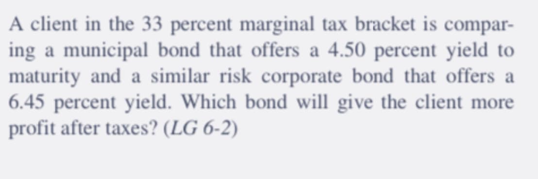 A client in the 33 percent marginal tax bracket is compar-
ing a municipal bond that offers a 4.50 percent yield to
maturity and a similar risk corporate bond that offers a
6.45 percent yield. Which bond will give the client more
profit after taxes? (LG 6-2)