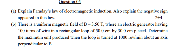 Question 05
(a) Explain Faraday's law of electromagnetic induction. Also explain the negative sign
appeared in this law.
(b) There is a uniform magnetic field of B = 3.50 T, where an electric generator having
2+4
100 turns of wire in a rectangular loop of 50.0 cm by 30.0 cm placed. Determine
the maximum emf produced when the loop is turned at 1000 rev/min about an axis
perpendicular to B.
