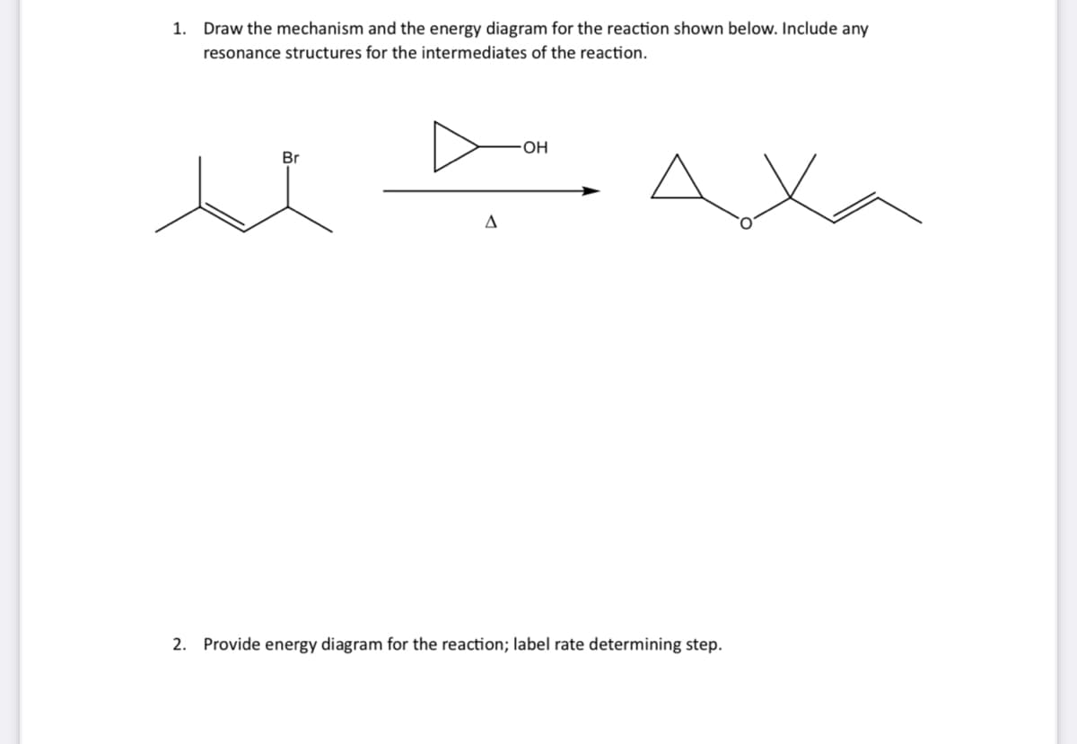 1. Draw the mechanism and the energy diagram for the reaction shown below. Include any
resonance structures for the intermediates of the reaction.
Br
u
A
OH
2. Provide energy diagram for the reaction; label rate determining step.