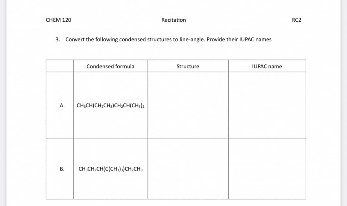 CHEM 120
3. Convert the following condensed structures to line-angle. Provide their IUPAC names
A.
B.
Condensed formula
CH3CH(CH₂CH3)CH₂CH(CH3)2
Recitation
CH3CH₂CH(C(CH3)3)CH₂CH3
Structure
IUPAC name
RC2