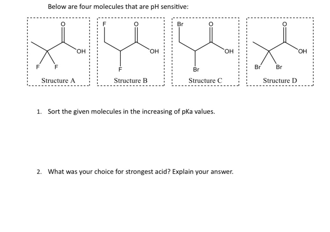 F
Below are four molecules that are pH sensitive:
F
O
Structure A
OH
F
O
Structure
OH
Br
O
Br
Structure C
1. Sort the given molecules in the increasing of pka values.
OH
2. What was your choice for strongest acid? Explain your answer.
Br
Br
Structure D
OH