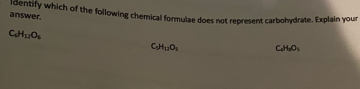 Identify which of the following chemical formulae does not represent carbohydrate. Explain your
answer.
C6H12O6
C5H12O5
C4H8O5