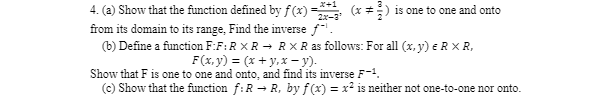 (x+2) is one to one and onto
4. (a) Show that the function defined by f(x) =
from its domain to its range, Find the inverse f.
2x-3
(b) Define a function F:F: R XR → R XR as follows: For all (x, y) = R XR,
F(x, y) = (x + y,x-y).
Show that F is one to one and onto, and find its inverse F-1.
(c) Show that the function f: R → R, by f(x) = x² is neither not one-to-one nor onto.