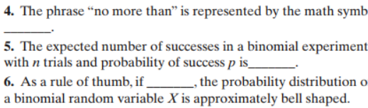 4. The phrase "no more than" is represented by the math symb
5. The expected number of successes in a binomial experiment
with n trials and probability of success p is_
6. As a rule of thumb, if
a binomial random variable X is approximately bell shaped
_, the probability distribution o
