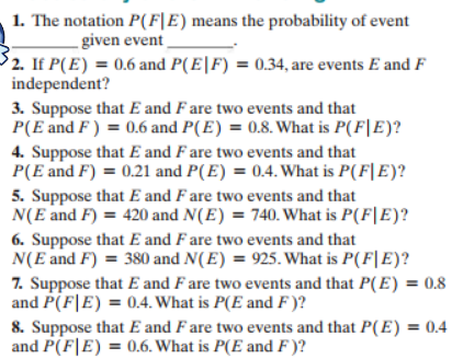1. The notation P(F|E) means the probability of event
- given event
2. If P(E)0.6 and P(E|F) = 0.34, are events E and F
independent?
3. Suppose that E and F are two events and that
P(E and F) 0.6 and P(E) = 0.8. What is P(F|E)?
4. Suppose that E and F are two events and that
P(E and F) 0.21 and P(E) = 0.4. What is P(F|E)?
5. Suppose that E and F are two events and that
N(E and F) 420 and N(E) 740. What is P(F|E)?
6. Suppose that E and F are two events and that
N(E and F) 380 and N(E) = 925. What is P(F|E)?
7. Suppose that E and F are two events and that P(E) = 0.8
and P(F E) 0.4. What is P(E and F )?
8. Suppose that E and F are two events and that P(E) = 0.4
and P(FE) 0.6. What is P(E and F)?
