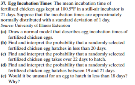 37. Egg Incubation Times The mean incubation time of
fertilized chicken eggs kept at 100.5°F in a still-air incubator is
21 days Suppose that the incubation times are approximately
normally distributed with a standard deviation of 1 day
Source: University of Illinois Extension
(a) Draw a normal model that describes egg incubation times of
fertilized chicken eggs
(b) Find and interpret the probability that a randomly selected
fertilized chicken egg hatches in less than 20 days.
(c) Find and interpret the probability that a randomly selected
fertilized chicken egg takes over 22 days to hatch
(d) Find and interpret the probability that a randomly selected
fertilized chicken egg hatches between 19 and 21 days
(e) Would it be unusual for an egg to hatch in less than 18 days?
Why?
