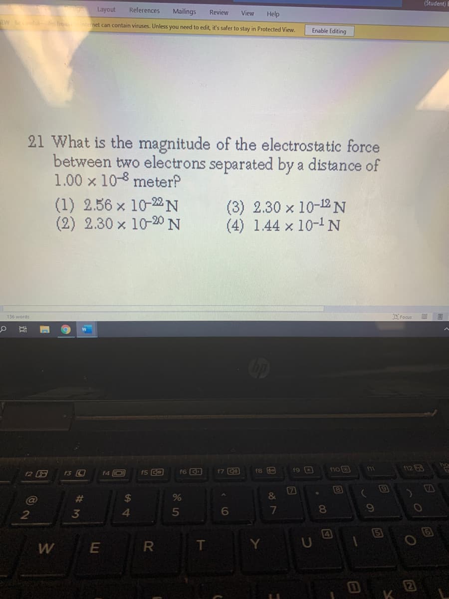 (Student)
Layout
References
Mailings
Review
View
Help
EW lu e fro Internet can contain viruses. Unless you need to edit, it's safer to stay in Protected View.
Enable Editing
21 What is the magnitude of the electrostatic force
between two electrons separated by a distance of
1.00 x 10-8 meter?
(1) 2.56 x 10-2N
(2) 2.30 x 10-20 N
(3) 2.30 x 10-12N
(4) 1.44 x 10-1N
D Focus
136 words
op
f9 a
112
F2 S
f3 C
f4 IO)
f5 de
f6 9
f7 0
f8
7
8
(9
VA
#3
%24
2
4.
(4
5
2
35
