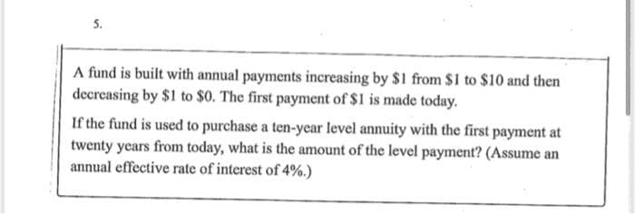 5.
A fund is built with annual payments increasing by $1 from $1 to $10 and then
decreasing by $1 to $0. The first payment of $1 is made today.
If the fund is used to purchase a ten-year level annuity with the first payment at
twenty years from today, what is the amount of the level payment? (Assume an
annual effective rate of interest of 4%.)
