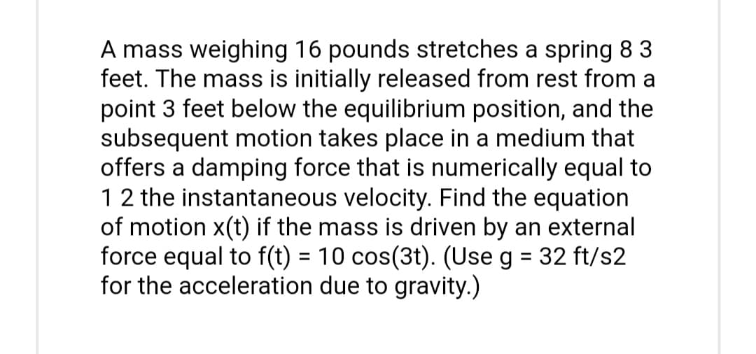 A mass weighing 16 pounds stretches a spring 8 3
feet. The mass is initially released from rest from a
point 3 feet below the equilibrium position, and the
subsequent motion takes place in a medium that
offers a damping force that is numerically equal to
1 2 the instantaneous velocity. Find the equation
of motion x(t) if the mass is driven by an external
force equal to f(t) = 10 cos(3t). (Use g = 32 ft/s2
for the acceleration due to gravity.)