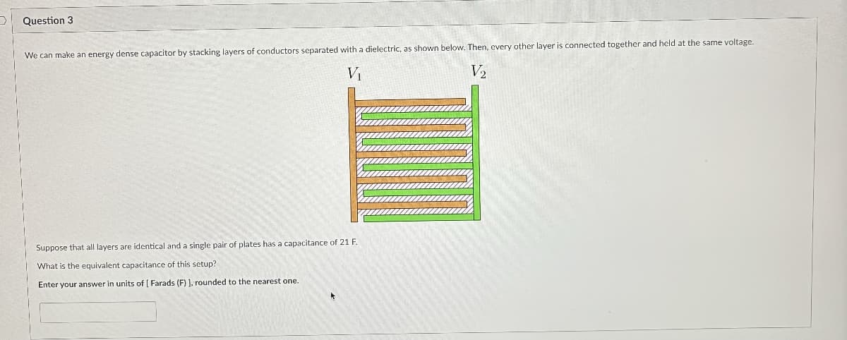 Question 3
We can make an energy dense capacitor by stacking layers of conductors separated with a dielectric, as shown below. Then, every other layer is connected together and held at the same voltage.
V₁
V2
Suppose that all layers are identical and a single pair of plates has a capacitance of 21 F.
What is the equivalent capacitance of this setup?
Enter your answer in units of [Farads (F) ], rounded to the nearest one.