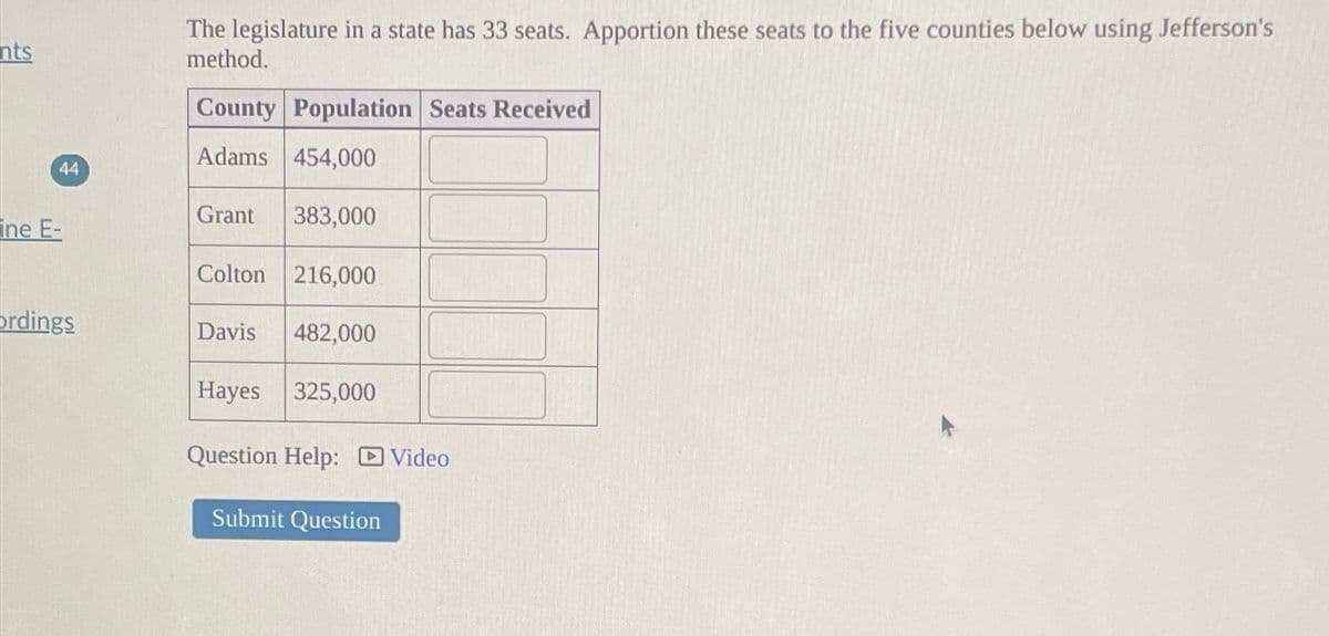 nts
The legislature in a state has 33 seats. Apportion these seats to the five counties below using Jefferson's
method.
County Population Seats Received
Adams 454,000
44
Grant 383,000
ine E-
Colton 216,000
ordings
Davis 482,000
Hayes 325,000
Question Help: Video
Submit Question