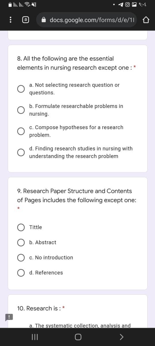ED
docs.google.com/forms/d/e/1|
8. All the following are the essential
elements in nursing research except one :
a. Not selecting research question or
questions.
b. Formulate researchable problems in
nursing.
c. Compose hypotheses for a research
problem.
d. Finding research studies in nursing with
understanding the research problem
9. Research Paper Structure and Contents
of Pages includes the following except one:
Tittle
b. Abstract
c. No introduction
d. References
10. Research is : *
a. The systematic collection, analysis and
O O O
