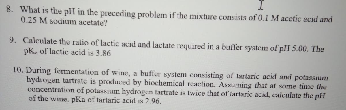 8. What is the pH in the preceding problem if the mixture consists of 0.1 M acetic acid and
0.25 M sodium acetate?
9. Calculate the ratio of lactic acid and lactate required in a buffer system of pH 5.00. The
pKa of lactic acid is 3.86
10. During fermentation of wine, a buffer system consisting of tartaric acid and potassium
hydrogen tartrate is produced by biochemical reaction. Assuming that at some time the
concentration of potassium hydrogen tartrate is twice that of tartaric acid, calculate the pH
of the wine. pKa of tartaric acid is 2.96.
