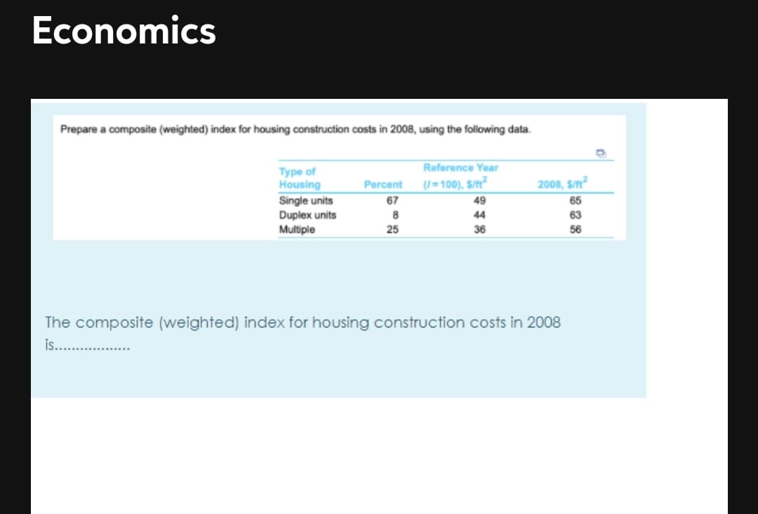 Economics
Prepare a composite (weighted) index for housing construction costs in 2008, using the following data.
Reference Year
(/=100), S/?
Туре of
Housing
Single units
Duplex units
Multiple
Percent
2008, S/n?
67
49
65
44
63
25
36
56
The composite (weighted) index for housing construction costs in 2008
is...
