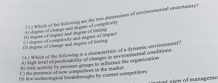 13.) Which of the following are the two dimensions of environmental uncertainty?
A) degree of change and degree of complexity
B) degree of impact and degree of timing
C) degree of complexity and degree of impact
D) degree of change and degree of timing
14.) Which of the following is a characteristic of a dynamic environment?
A) high level of predictability of changes in environmental conditions
B) little activity by pressure groups to influence the organization
C) the presence of new competitors in the market
D) few technological breakthroughs by current competitors
inotent view of managemen
