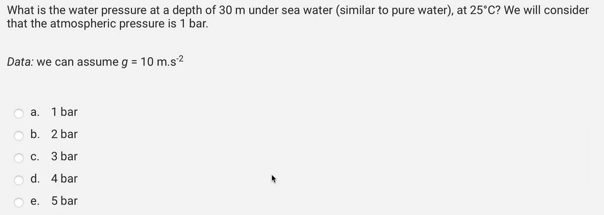 What is the water pressure at a depth of 30 m under sea water (similar to pure water), at 25°C? We will consider
that the atmospheric pressure is 1 bar.
Data: we can assume g = 10 m.s-²
a. 1 bar
b.
2 bar
c.
3 bar
d.
4 bar
e. 5 bar