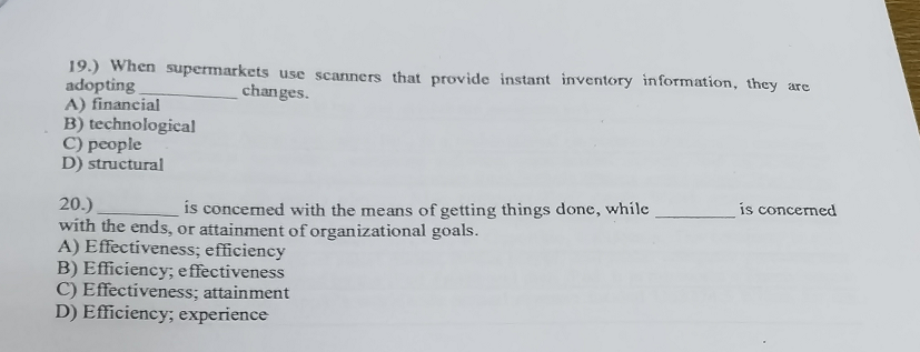 19.) When supermarkets use scanners that provide instant inventory information, they are
adopting
changes.
A) financial
B) technological
C) people
D) structural
20.)
is concerned with the means of getting things done, while
with the ends, or attainment of organizational goals.
A) Effectiveness; efficiency
B) Efficiency; effectiveness
C) Effectiveness; attainment
D) Efficiency; experience
is concerned