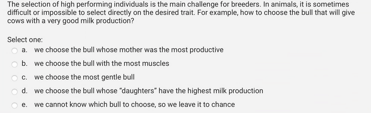 The selection of high performing individuals is the main challenge for breeders. In animals, it is sometimes
difficult or impossible to select directly on the desired trait. For example, how to choose the bull that will give
cows with a very good milk production?
Select one:
a. we choose the bull whose mother was the most productive
b. we choose the bull with the most muscles
we choose the most gentle bull
d. we choose the bull whose "daughters" have the highest milk production
e. we cannot know which bull to choose, so we leave it to chance
C.