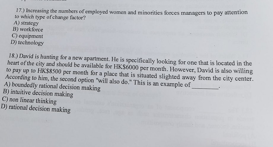 17.) Increasing the numbers of employed women and minorities forces managers to pay attention
to which type of change factor?
A) strategy
B) workforce
C) equipment
D) technology
18.) David is hunting for a new apartment. He is specifically looking for one that is located in the
heart of the city and should be available for HK$6000 per month. However, David is also willing
to pay up to HK$8500 per month for a place that is situated slighted away from the city center.
According to him, the second option "will also do." This is an example of
A) boundedly rational decision making
B) intuitive decision making
C) non linear thinking
D) rational decision making