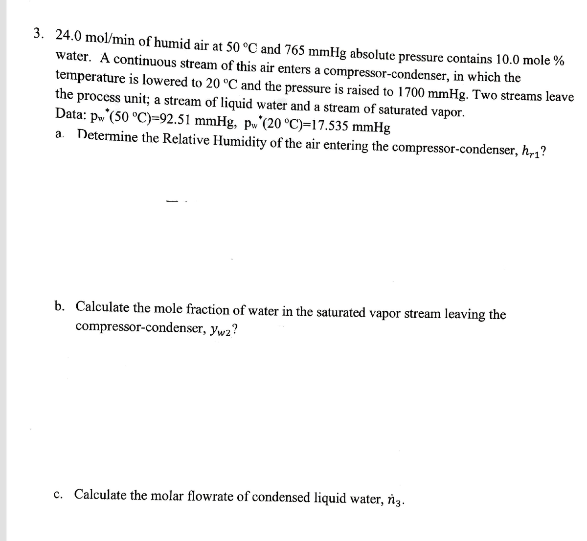 3. 24.0 mol/min of humid air at 50 °C and 765 mmHg absolute pressure contains 10.0 mole %
water. A continuous stream of this air enters a compressor-condenser, in which the
temperature is lowered to 20 °C and the pressure is raised to 1700 mmHg. Two streams leave
the process unit; a stream of liquid water and a stream of saturated vapor.
Data: pw (50 °C)=92.51 mmHg, Pw'(20 °C)=17.535 mmHg
a. Determine the Relative Humidity of the air entering the compressor-condenser, h,1?
b. Calculate the mole fraction of water in the saturated vapor stream leaving the
compressor-condenser, yw2?
c. Calculate the molar flowrate of condensed liquid water, ňz.
