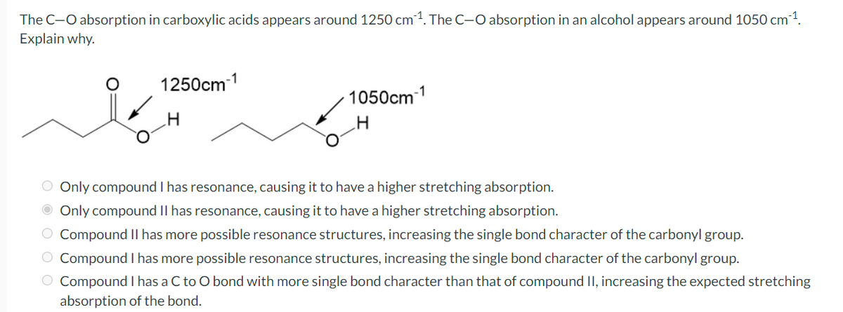 The C-O absorption in carboxylic acids appears around 1250 cm1. The C-O absorption in an alcohol appears around 1050 cm1.
Explain why.
1250cm-1
-1
1050cm
O Only compound I has resonance, causing it to have a higher stretching absorption.
O Only compound II has resonance, causing it to have a higher stretching absorption.
O Compound Il has more possible resonance structures, increasing the single bond character of the carbonyl group.
O Compound I has more possible resonance structures, increasing the single bond character of the carbonyl group.
O Compound I has a C to O bond with more single bond character than that of compound II, increasing the expected stretching
absorption of the bond.

